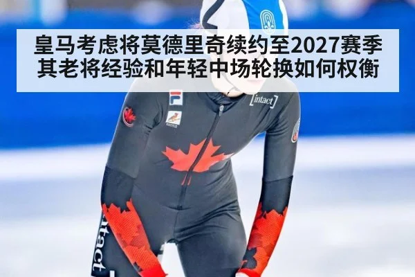 皇马考虑将莫德里奇续约至2027赛季 其老将经验和年轻中场轮换如何权衡