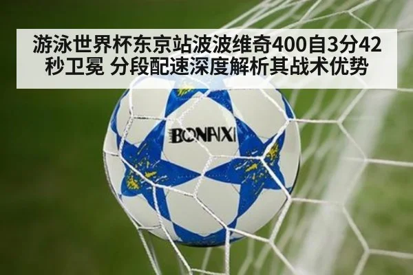 游泳世界杯东京站波波维奇400自3分42秒卫冕 分段配速深度解析其战术优势